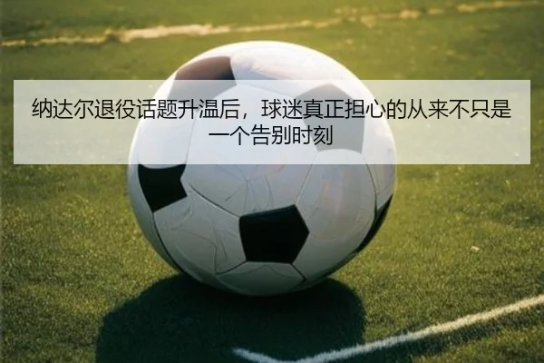 纳达尔退役话题升温后，球迷真正担心的从来不只是一个告别时刻
